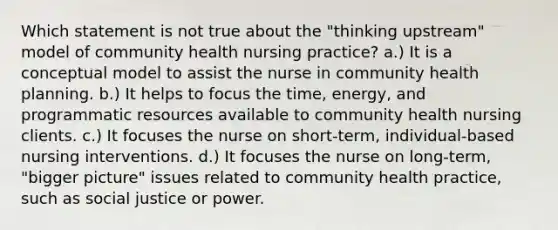 Which statement is not true about the "thinking upstream" model of community health nursing practice? a.) It is a conceptual model to assist the nurse in community health planning. b.) It helps to focus the time, energy, and programmatic resources available to community health nursing clients. c.) It focuses the nurse on short-term, individual-based nursing interventions. d.) It focuses the nurse on long-term, "bigger picture" issues related to community health practice, such as social justice or power.