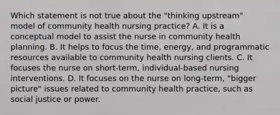 Which statement is not true about the "thinking upstream" model of community health nursing practice? A. It is a conceptual model to assist the nurse in community health planning. B. It helps to focus the time, energy, and programmatic resources available to community health nursing clients. C. It focuses the nurse on short-term, individual-based nursing interventions. D. It focuses on the nurse on long-term, "bigger picture" issues related to community health practice, such as social justice or power.