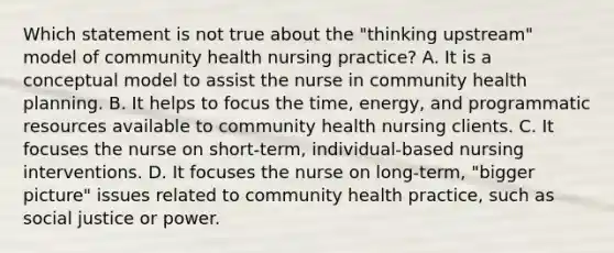 Which statement is not true about the "thinking upstream" model of community health nursing practice? A. It is a conceptual model to assist the nurse in community health planning. B. It helps to focus the time, energy, and programmatic resources available to community health nursing clients. C. It focuses the nurse on short-term, individual-based nursing interventions. D. It focuses the nurse on long-term, "bigger picture" issues related to community health practice, such as social justice or power.