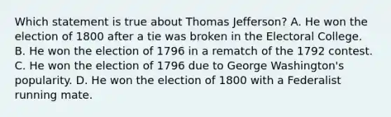 Which statement is true about Thomas Jefferson? A. He won the election of 1800 after a tie was broken in the Electoral College. B. He won the election of 1796 in a rematch of the 1792 contest. C. He won the election of 1796 due to George Washington's popularity. D. He won the election of 1800 with a Federalist running mate.