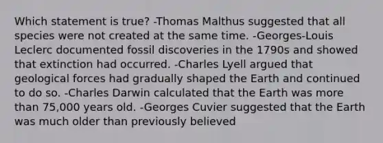 Which statement is true? -Thomas Malthus suggested that all species were not created at the same time. -Georges-Louis Leclerc documented fossil discoveries in the 1790s and showed that extinction had occurred. -Charles Lyell argued that geological forces had gradually shaped the Earth and continued to do so. -Charles Darwin calculated that the Earth was more than 75,000 years old. -Georges Cuvier suggested that the Earth was much older than previously believed