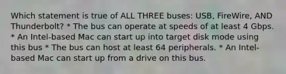 Which statement is true of ALL THREE buses: USB, FireWire, AND Thunderbolt? * The bus can operate at speeds of at least 4 Gbps. * An Intel-based Mac can start up into target disk mode using this bus * The bus can host at least 64 peripherals. * An Intel-based Mac can start up from a drive on this bus.