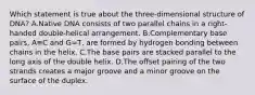 Which statement is true about the three-dimensional structure of DNA? A.Native DNA consists of two parallel chains in a right-handed double-helical arrangement. B.Complementary base pairs, A≡C and G=T, are formed by hydrogen bonding between chains in the helix. C.The base pairs are stacked parallel to the long axis of the double helix. D.The offset pairing of the two strands creates a major groove and a minor groove on the surface of the duplex.