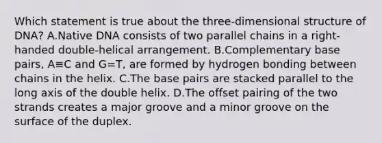 Which statement is true about the three-dimensional structure of DNA? A.Native DNA consists of two parallel chains in a right-handed double-helical arrangement. B.Complementary base pairs, A≡C and G=T, are formed by hydrogen bonding between chains in the helix. C.The base pairs are stacked parallel to the long axis of the double helix. D.The offset pairing of the two strands creates a major groove and a minor groove on the surface of the duplex.