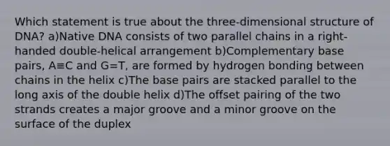 Which statement is true about the three-dimensional structure of DNA? a)Native DNA consists of two parallel chains in a right-handed double-helical arrangement b)Complementary base pairs, A≡C and G=T, are formed by hydrogen bonding between chains in the helix c)The base pairs are stacked parallel to the long axis of the double helix d)The offset pairing of the two strands creates a major groove and a minor groove on the surface of the duplex