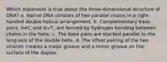 Which statement is true about the three-dimensional structure of DNA? a. Native DNA consists of two parallel chains in a right- handed double-helical arrangement. b. Complementary base pairs, A≡C and G=T, are formed by hydrogen bonding between chains in the helix. c. The base pairs are stacked parallel to the long axis of the double helix. d. The offset pairing of the two strands creates a major groove and a minor groove on the surface of the duplex.