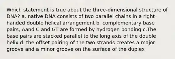 Which statement is true about the three-dimensional structure of DNA? a. native DNA consists of two parallel chains in a right-handed double helical arrangement b. complementary base pairs, Aand C and GT are formed by hydrogen bonding c.The base pairs are stacked parallel to the long axis of the double helix d. the offset pairing of the two strands creates a major groove and a minor groove on the surface of the duplex