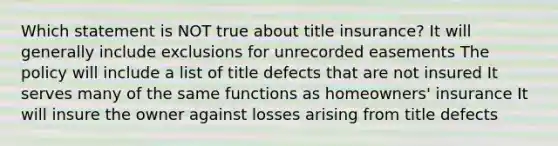 Which statement is NOT true about title insurance? It will generally include exclusions for unrecorded easements The policy will include a list of title defects that are not insured It serves many of the same functions as homeowners' insurance It will insure the owner against losses arising from title defects