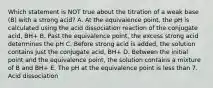 Which statement is NOT true about the titration of a weak base (B) with a strong acid? A. At the equivalence point, the pH is calculated using the acid dissociation reaction of the conjugate acid, BH+ B. Past the equivalence point, the excess strong acid determines the pH C. Before strong acid is added, the solution contains just the conjugate acid, BH+ D. Between the initial point and the equivalence point, the solution contains a mixture of B and BH+ E. The pH at the equivalence point is less than 7. Acid dissociation