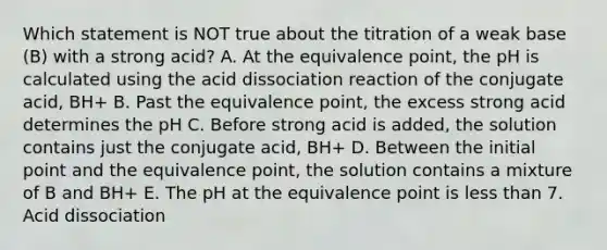 Which statement is NOT true about the titration of a weak base (B) with a strong acid? A. At the equivalence point, the pH is calculated using the acid dissociation reaction of the conjugate acid, BH+ B. Past the equivalence point, the excess strong acid determines the pH C. Before strong acid is added, the solution contains just the conjugate acid, BH+ D. Between the initial point and the equivalence point, the solution contains a mixture of B and BH+ E. The pH at the equivalence point is <a href='https://www.questionai.com/knowledge/k7BtlYpAMX-less-than' class='anchor-knowledge'>less than</a> 7. Acid dissociation