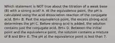 Which statement is NOT true about the titration of a weak base (B) with a strong acid? A. At the equivalence point, the pH is calculated using the acid dissociation reaction of the conjugate acid, BH+ B. Past the equivalence point, the excess strong acid determines the pH C. Before strong acid is added, the solution contains just the conjugate acid, BH+ D. Between the initial point and the equivalence point, the solution contains a mixture of B and BH+ E. The pH at the equivalence point is less than 7.