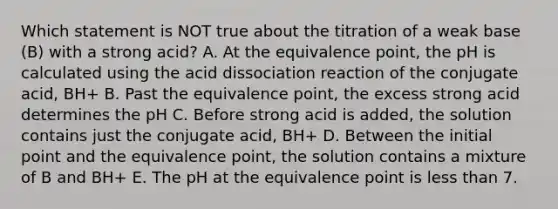 Which statement is NOT true about the titration of a weak base (B) with a strong acid? A. At the equivalence point, the pH is calculated using the acid dissociation reaction of the conjugate acid, BH+ B. Past the equivalence point, the excess strong acid determines the pH C. Before strong acid is added, the solution contains just the conjugate acid, BH+ D. Between the initial point and the equivalence point, the solution contains a mixture of B and BH+ E. The pH at the equivalence point is less than 7.