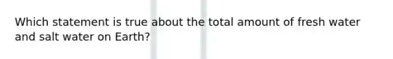Which statement is true about the total amount of fresh water and salt water on Earth?