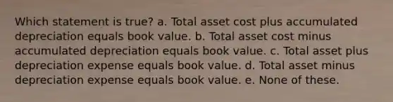 Which statement is true? a. Total asset cost plus accumulated depreciation equals book value. b. Total asset cost minus accumulated depreciation equals book value. c. Total asset plus depreciation expense equals book value. d. Total asset minus depreciation expense equals book value. e. None of these.