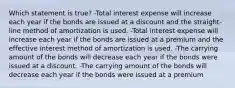 Which statement is true? -Total interest expense will increase each year if the bonds are issued at a discount and the straight-line method of amortization is used. -Total interest expense will increase each year if the bonds are issued at a premium and the effective interest method of amortization is used. -The carrying amount of the bonds will decrease each year if the bonds were issued at a discount. -The carrying amount of the bonds will decrease each year if the bonds were issued at a premium