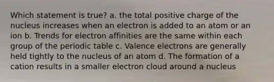 Which statement is true? a. the total positive charge of the nucleus increases when an electron is added to an atom or an ion b. Trends for electron affinities are the same within each group of the periodic table c. Valence electrons are generally held tightly to the nucleus of an atom d. The formation of a cation results in a smaller electron cloud around a nucleus