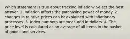 Which statement is true about tracking inflation? Select the best answer. 1. Inflation affects the purchasing power of money. 2. changes in relative prices can be explained with inflationary processes. 3. Index numbers are measured in dollars. 4. The price level is calculated as an average of all Items in the basket of goods and services.