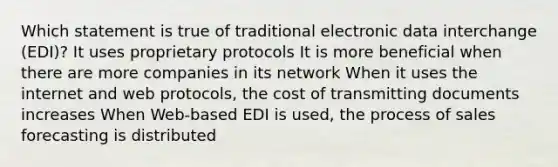 Which statement is true of traditional electronic data interchange (EDI)? It uses proprietary protocols It is more beneficial when there are more companies in its network When it uses the internet and web protocols, the cost of transmitting documents increases When Web-based EDI is used, the process of sales forecasting is distributed