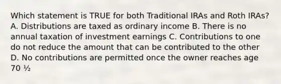 Which statement is TRUE for both Traditional IRAs and Roth IRAs? A. Distributions are taxed as ordinary income B. There is no annual taxation of investment earnings C. Contributions to one do not reduce the amount that can be contributed to the other D. No contributions are permitted once the owner reaches age 70 ½