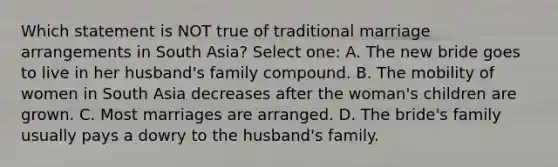 Which statement is NOT true of traditional marriage arrangements in South Asia? Select one: A. The new bride goes to live in her husband's family compound. B. The mobility of women in South Asia decreases after the woman's children are grown. C. Most marriages are arranged. D. The bride's family usually pays a dowry to the husband's family.