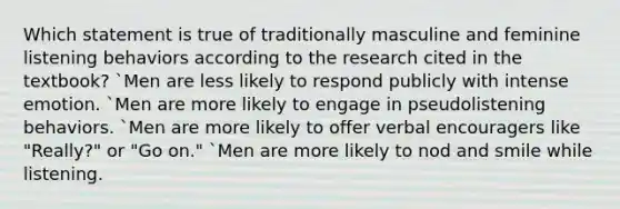 Which statement is true of traditionally masculine and feminine listening behaviors according to the research cited in the textbook? `Men are less likely to respond publicly with intense emotion. `Men are more likely to engage in pseudolistening behaviors. `Men are more likely to offer verbal encouragers like "Really?" or "Go on." `Men are more likely to nod and smile while listening.