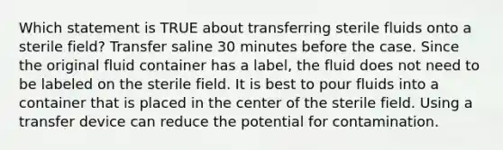 Which statement is TRUE about transferring sterile fluids onto a sterile field? Transfer saline 30 minutes before the case. Since the original fluid container has a label, the fluid does not need to be labeled on the sterile field. It is best to pour fluids into a container that is placed in the center of the sterile field. Using a transfer device can reduce the potential for contamination.