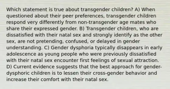 Which statement is true about transgender children? A) When questioned about their peer preferences, transgender children respond very differently from non-transgender age mates who share their expressed gender. B) Transgender children, who are dissatisfied with their natal sex and strongly identify as the other sex, are not pretending, confused, or delayed in gender understanding. C) Gender dysphoria typically disappears in early adolescence as young people who were previously dissatisfied with their natal sex encounter first feelings of sexual attraction. D) Current evidence suggests that the best approach for gender-dysphoric children is to lessen their cross-gender behavior and increase their comfort with their natal sex.