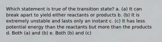 Which statement is true of the transition state? a. (a) It can break apart to yield either reactants or products b. (b) It is extremely unstable and lasts only an instant c. (c) It has less potential energy than the reactants but <a href='https://www.questionai.com/knowledge/keWHlEPx42-more-than' class='anchor-knowledge'>more than</a> the products d. Both (a) and (b) e. Both (b) and (c)