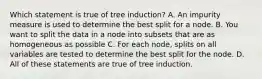 Which statement is true of tree induction? A. An impurity measure is used to determine the best split for a node. B. You want to split the data in a node into subsets that are as homogeneous as possible C. For each node, splits on all variables are tested to determine the best split for the node. D. All of these statements are true of tree induction.