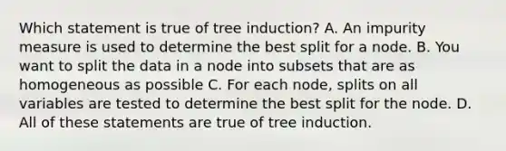 Which statement is true of tree induction? A. An impurity measure is used to determine the best split for a node. B. You want to split the data in a node into subsets that are as homogeneous as possible C. For each node, splits on all variables are tested to determine the best split for the node. D. All of these statements are true of tree induction.