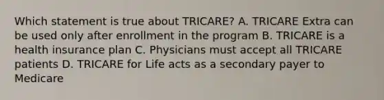 Which statement is true about TRICARE? A. TRICARE Extra can be used only after enrollment in the program B. TRICARE is a health insurance plan C. Physicians must accept all TRICARE patients D. TRICARE for Life acts as a secondary payer to Medicare