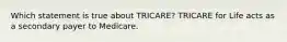 Which statement is true about TRICARE? TRICARE for Life acts as a secondary payer to Medicare.