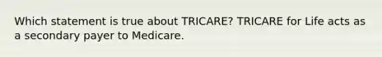 Which statement is true about TRICARE? TRICARE for Life acts as a secondary payer to Medicare.