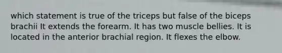 which statement is true of the triceps but false of the biceps brachii It extends the forearm. It has two muscle bellies. It is located in the anterior brachial region. It flexes the elbow.