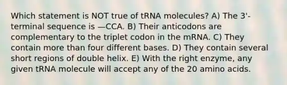 Which statement is NOT true of tRNA molecules? A) The 3'-terminal sequence is —CCA. B) Their anticodons are complementary to the triplet codon in the mRNA. C) They contain more than four different bases. D) They contain several short regions of double helix. E) With the right enzyme, any given tRNA molecule will accept any of the 20 amino acids.