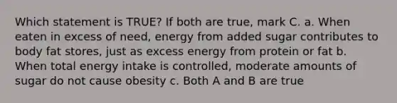 Which statement is TRUE? If both are true, mark C. a. When eaten in excess of need, energy from added sugar contributes to body fat stores, just as excess energy from protein or fat b. When total energy intake is controlled, moderate amounts of sugar do not cause obesity c. Both A and B are true