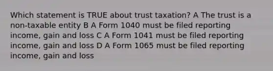 Which statement is TRUE about trust taxation? A The trust is a non-taxable entity B A Form 1040 must be filed reporting income, gain and loss C A Form 1041 must be filed reporting income, gain and loss D A Form 1065 must be filed reporting income, gain and loss