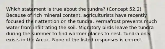 Which statement is true about the tundra? (Concept 52.2) Because of rich mineral content, agriculturists have recently focused their attention on the tundra. Permafrost prevents much water from infiltrating the soil. Migratory birds leave the tundra during the summer to find warmer places to nest. Tundra only exists in the Arctic. None of the listed responses is correct.