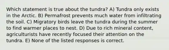 Which statement is true about the tundra? A) Tundra only exists in the Arctic. B) Permafrost prevents much water from infiltrating the soil. C) Migratory birds leave the tundra during the summer to find warmer places to nest. D) Due to rich mineral content, agriculturists have recently focused their attention on the tundra. E) None of the listed responses is correct.