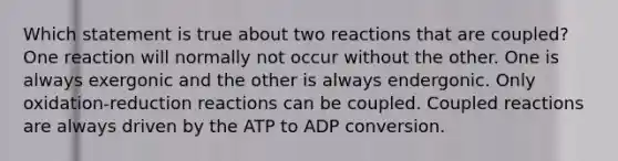 Which statement is true about two reactions that are coupled? One reaction will normally not occur without the other. One is always exergonic and the other is always endergonic. Only oxidation-reduction reactions can be coupled. Coupled reactions are always driven by the ATP to ADP conversion.