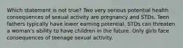 Which statement is not true? Two very serious potential health consequences of sexual activity are pregnancy and STDs. Teen fathers typically have lower earning potential. STDs can threaten a woman's ability to have children in the future. Only girls face consequences of teenage sexual activity.