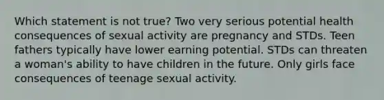 Which statement is not true? Two very serious potential health consequences of sexual activity are pregnancy and STDs. Teen fathers typically have lower earning potential. STDs can threaten a woman's ability to have children in the future. Only girls face consequences of teenage sexual activity.