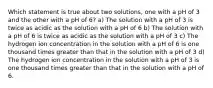 Which statement is true about two solutions, one with a pH of 3 and the other with a pH of 6? a) The solution with a pH of 3 is twice as acidic as the solution with a pH of 6 b) The solution with a pH of 6 is twice as acidic as the solution with a pH of 3 c) The hydrogen ion concentration in the solution with a pH of 6 is one thousand times greater than that in the solution with a pH of 3 d) The hydrogen ion concentration in the solution with a pH of 3 is one thousand times greater than that in the solution with a pH of 6.