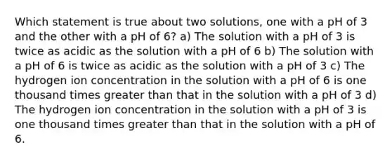 Which statement is true about two solutions, one with a pH of 3 and the other with a pH of 6? a) The solution with a pH of 3 is twice as acidic as the solution with a pH of 6 b) The solution with a pH of 6 is twice as acidic as the solution with a pH of 3 c) The hydrogen ion concentration in the solution with a pH of 6 is one thousand times greater than that in the solution with a pH of 3 d) The hydrogen ion concentration in the solution with a pH of 3 is one thousand times greater than that in the solution with a pH of 6.