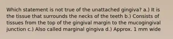 Which statement is not true of the unattached gingiva? a.) It is the tissue that surrounds the necks of the teeth b.) Consists of tissues from the top of the gingival margin to the mucogingival junction c.) Also called marginal gingiva d.) Approx. 1 mm wide