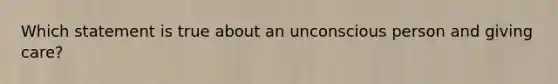 Which statement is true about an unconscious person and giving care?