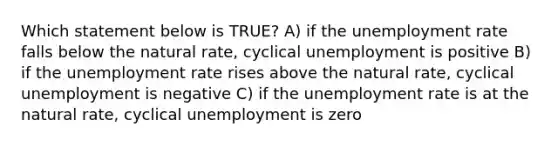 Which statement below is TRUE? A) if the unemployment rate falls below the natural rate, cyclical unemployment is positive B) if the unemployment rate rises above the natural rate, cyclical unemployment is negative C) if the unemployment rate is at the natural rate, cyclical unemployment is zero