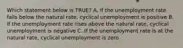 Which statement below is TRUE? A. If the unemployment rate falls below the natural rate, cyclical unemployment is positive B. If the unemployment rate rises above the natural rate, cyclical unemployment is negative C. If the unemployment rate is at the natural rate, cyclical unemployment is zero