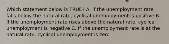 Which statement below is TRUE? A. If the unemployment rate falls below the natural rate, cyclical unemployment is positive B. If the unemployment rate rises above the natural rate, cyclical unemployment is negative C. If the unemployment rate is at the natural rate, cyclical unemployment is zero