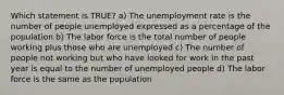 Which statement is TRUE? a) The unemployment rate is the number of people unemployed expressed as a percentage of the population b) The labor force is the total number of people working plus those who are unemployed c) The number of people not working but who have looked for work in the past year is equal to the number of unemployed people d) The labor force is the same as the population